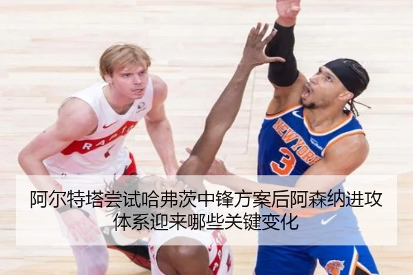 阿尔特塔尝试哈弗茨中锋方案后阿森纳进攻体系迎来哪些关键变化