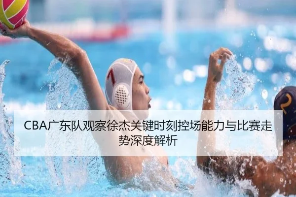 CBA广东队观察徐杰关键时刻控场能力与比赛走势深度解析