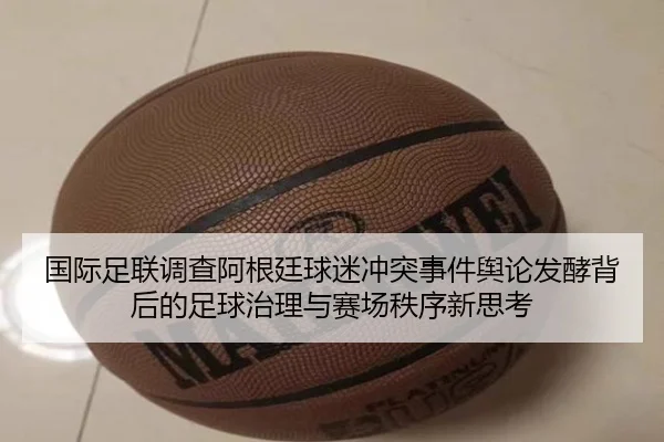 国际足联调查阿根廷球迷冲突事件舆论发酵背后的足球治理与赛场秩序新思考