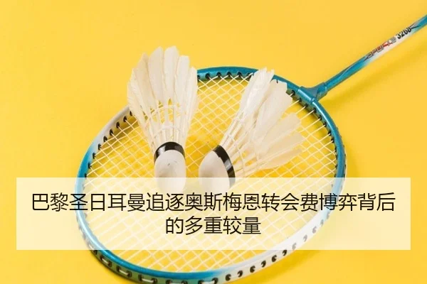 巴黎圣日耳曼追逐奥斯梅恩转会费博弈背后的多重较量