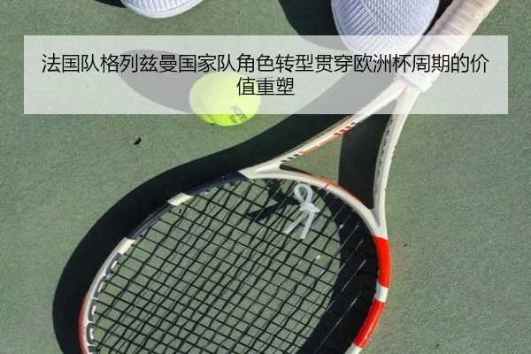 法国队格列兹曼国家队角色转型贯穿欧洲杯周期的价值重塑